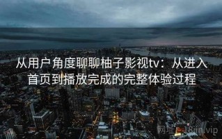 从用户角度聊聊柚子影视tv：从进入首页到播放完成的完整体验过程