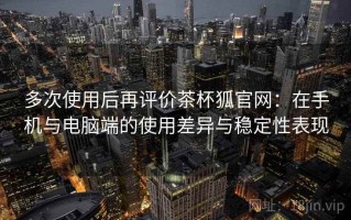 多次使用后再评价茶杯狐官网：在手机与电脑端的使用差异与稳定性表现
