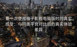 第一次使用柚子影视电脑版时的真实感受：与同类平台对比后的真实体验差异