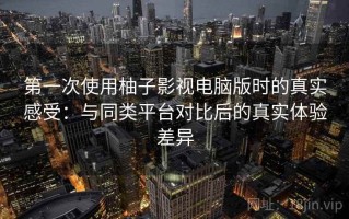 第一次使用柚子影视电脑版时的真实感受：与同类平台对比后的真实体验差异