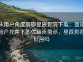 从用户角度聊聊星辰影院下载：普通用户视角下的优缺点盘点，星辰影视好用吗