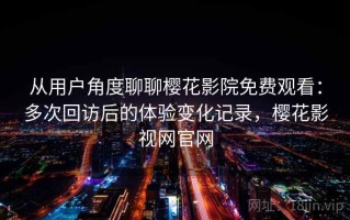 从用户角度聊聊樱花影院免费观看：多次回访后的体验变化记录，樱花影视网官网