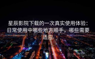 星辰影院下载的一次真实使用体验：日常使用中哪些地方顺手，哪些需要适应