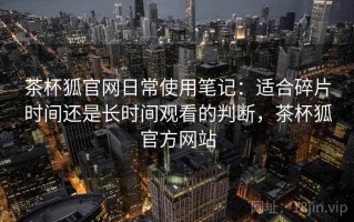 茶杯狐官网日常使用笔记：适合碎片时间还是长时间观看的判断，茶杯狐官方网站