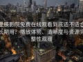 星辰影院免费在线观看到底适不适合长期用？播放体验、清晰度与资源完整性观察