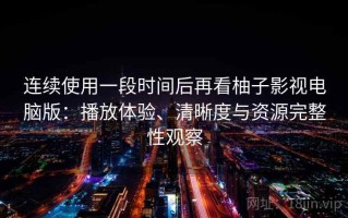 连续使用一段时间后再看柚子影视电脑版：播放体验、清晰度与资源完整性观察