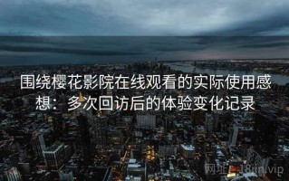 围绕樱花影院在线观看的实际使用感想：多次回访后的体验变化记录