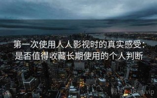 第一次使用人人影视时的真实感受：是否值得收藏长期使用的个人判断