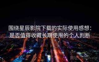 围绕星辰影院下载的实际使用感想：是否值得收藏长期使用的个人判断
