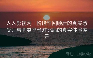 人人影视网｜阶段性回顾后的真实感受：与同类平台对比后的真实体验差异