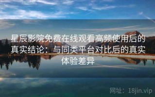 星辰影院免费在线观看高频使用后的真实结论：与同类平台对比后的真实体验差异