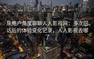 从用户角度聊聊人人影视网：多次回访后的体验变化记录，人人影视去哪了