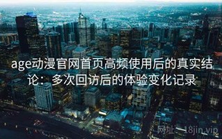 age动漫官网首页高频使用后的真实结论：多次回访后的体验变化记录