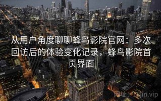 从用户角度聊聊蜂鸟影院官网：多次回访后的体验变化记录，蜂鸟影院首页界面