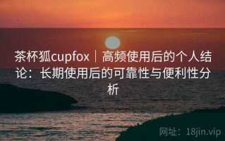 茶杯狐cupfox｜高频使用后的个人结论：长期使用后的可靠性与便利性分析