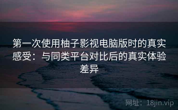 第一次使用柚子影视电脑版时的真实感受：与同类平台对比后的真实体验差异-第2张图片