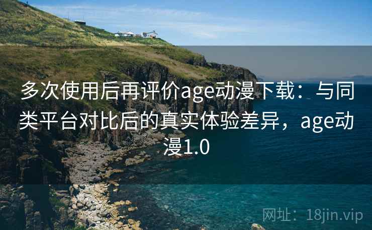 多次使用后再评价age动漫下载：与同类平台对比后的真实体验差异，age动漫1.0-第1张图片