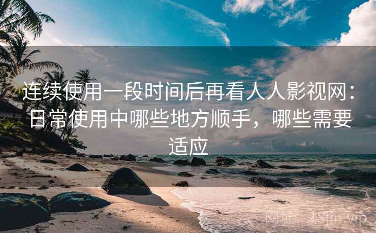 连续使用一段时间后再看人人影视网：日常使用中哪些地方顺手，哪些需要适应-第1张图片