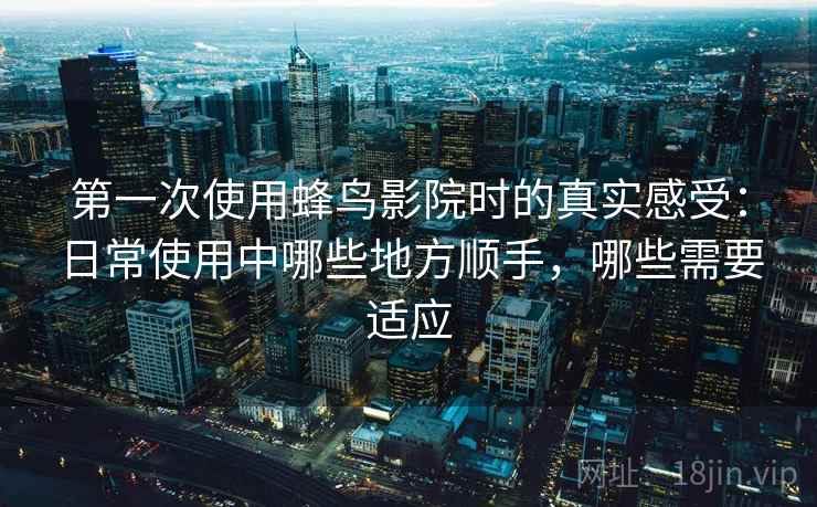 第一次使用蜂鸟影院时的真实感受：日常使用中哪些地方顺手，哪些需要适应-第2张图片