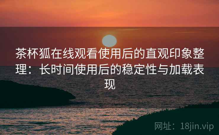 茶杯狐在线观看使用后的直观印象整理:长时间使用后的稳定性与加载表现-第2张图片 茶杯狐在线观看使用后的直观印象整理:长时间使用后的稳定性与加载表现-第2张图片