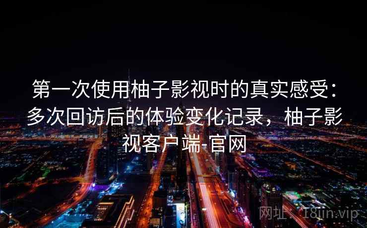 第一次使用柚子影视时的真实感受:多次回访后的体验变化记录,柚子影视客户端-官网-第2张图片 第一次使用柚子影视时的真实感受:多次回访后的体验变化记录,柚子影视客户端-官网-第2张图片