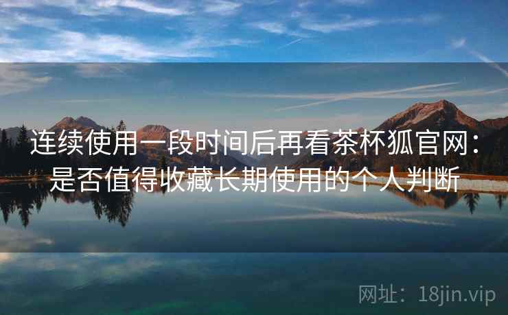 连续使用一段时间后再看茶杯狐官网:是否值得收藏长期使用的个人判断-第2张图片 连续使用一段时间后再看茶杯狐官网:是否值得收藏长期使用的个人判断-第2张图片