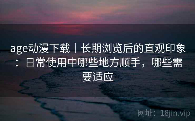 age动漫下载|长期浏览后的直观印象:日常使用中哪些地方顺手,哪些需要适应-第2张图片 age动漫下载|长期浏览后的直观印象:日常使用中哪些地方顺手,哪些需要适应-第2张图片