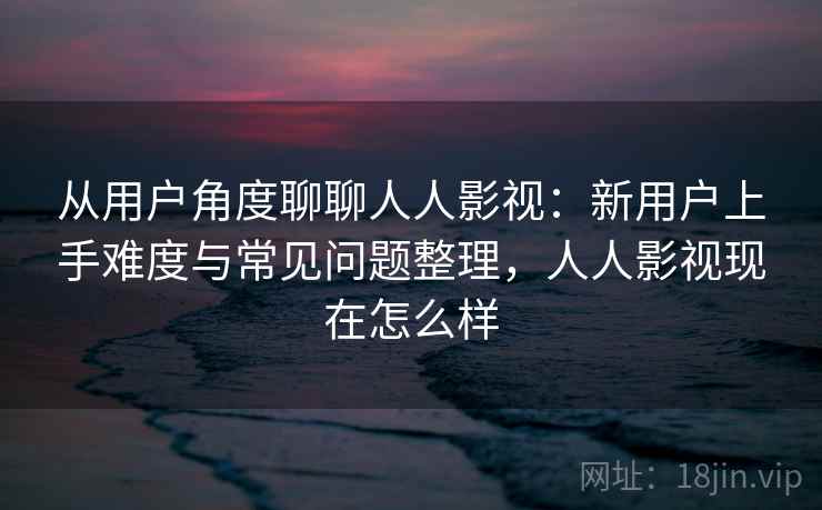 从用户角度聊聊人人影视：新用户上手难度与常见问题整理，人人影视现在怎么样-第1张图片