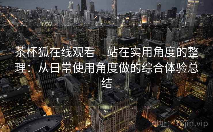 茶杯狐在线观看|站在实用角度的整理:从日常使用角度做的综合体验总结-第2张图片 茶杯狐在线观看|站在实用角度的整理:从日常使用角度做的综合体验总结-第2张图片