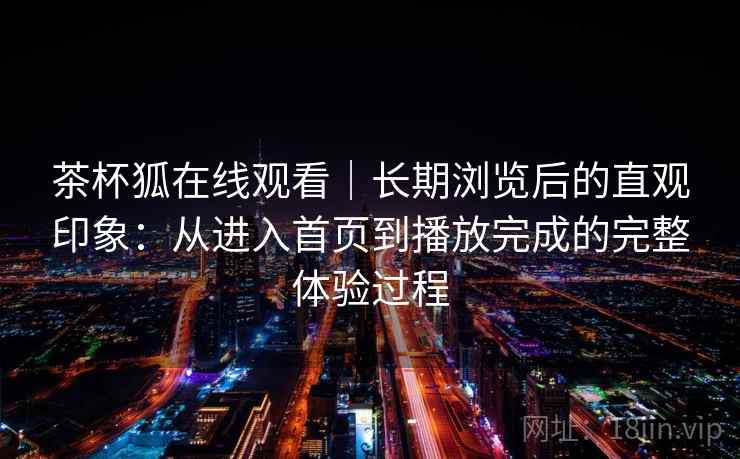 茶杯狐在线观看|长期浏览后的直观印象:从进入首页到播放完成的完整体验过程-第2张图片 茶杯狐在线观看|长期浏览后的直观印象:从进入首页到播放完成的完整体验过程-第2张图片