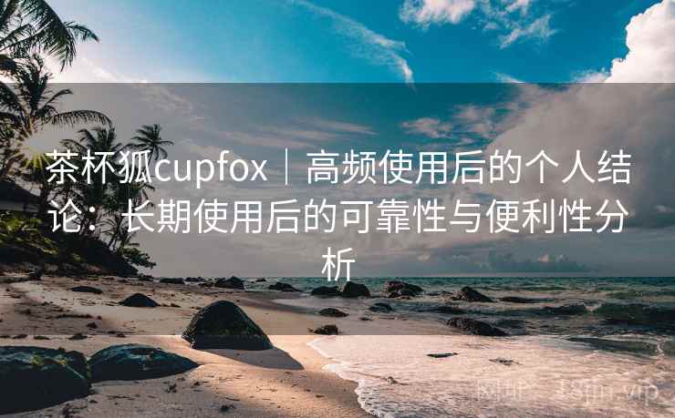 茶杯狐cupfox｜高频使用后的个人结论：长期使用后的可靠性与便利性分析-第2张图片