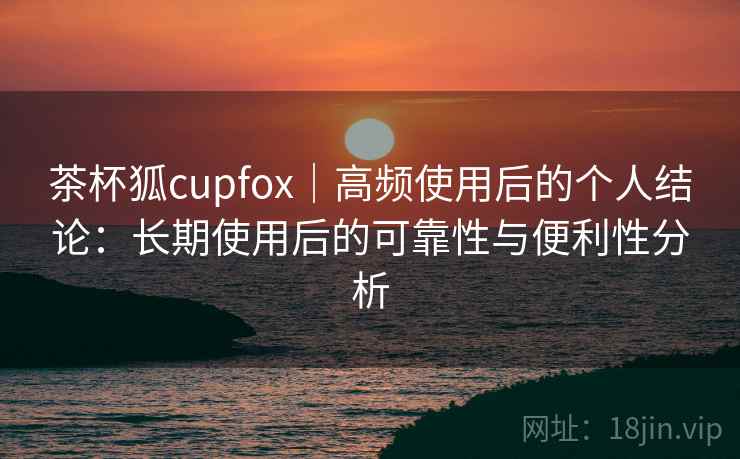 茶杯狐cupfox｜高频使用后的个人结论：长期使用后的可靠性与便利性分析-第1张图片