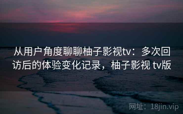 从用户角度聊聊柚子影视tv:多次回访后的体验变化记录,柚子影视 tv版-第1张图片 从用户角度聊聊柚子影视tv:多次回访后的体验变化记录,柚子影视 tv版-第1张图片