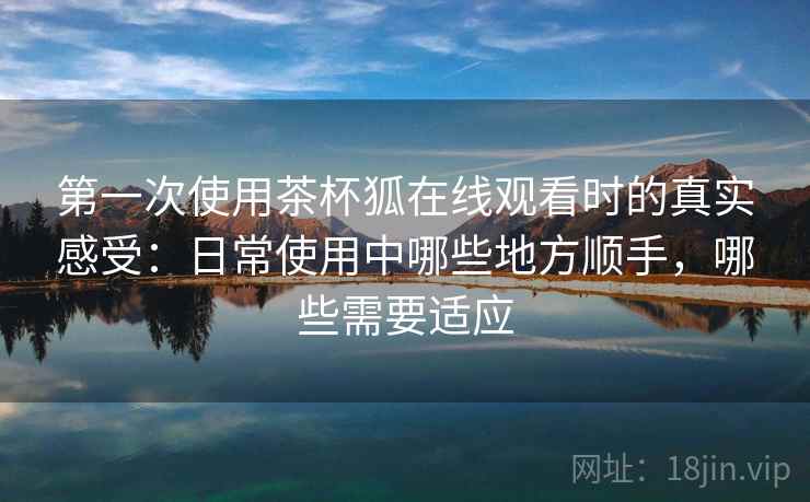 第一次使用茶杯狐在线观看时的真实感受:日常使用中哪些地方顺手,哪些需要适应-第1张图片 第一次使用茶杯狐在线观看时的真实感受:日常使用中哪些地方顺手,哪些需要适应-第1张图片