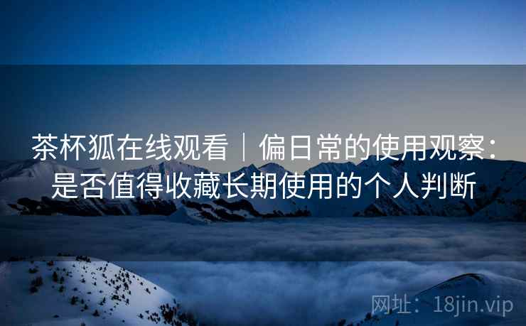 茶杯狐在线观看|偏日常的使用观察:是否值得收藏长期使用的个人判断-第2张图片 茶杯狐在线观看|偏日常的使用观察:是否值得收藏长期使用的个人判断-第2张图片