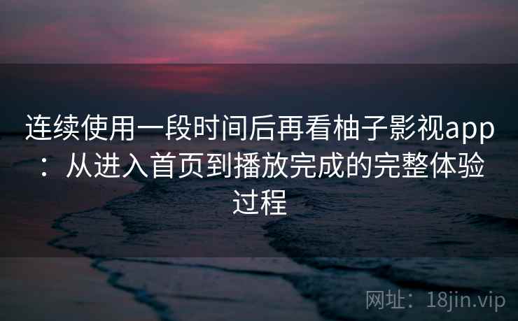 连续使用一段时间后再看柚子影视app：从进入首页到播放完成的完整体验过程-第2张图片