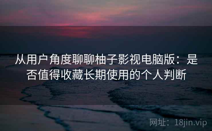 从用户角度聊聊柚子影视电脑版：是否值得收藏长期使用的个人判断-第1张图片