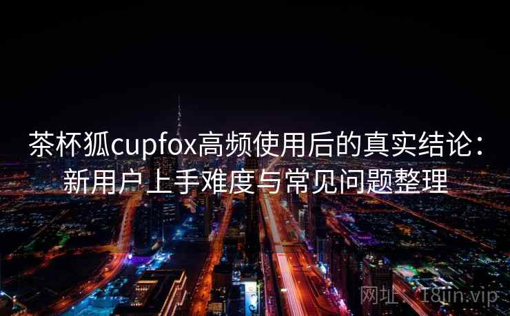 茶杯狐cupfox高频使用后的真实结论:新用户上手难度与常见问题整理-第2张图片 茶杯狐cupfox高频使用后的真实结论:新用户上手难度与常见问题整理-第2张图片