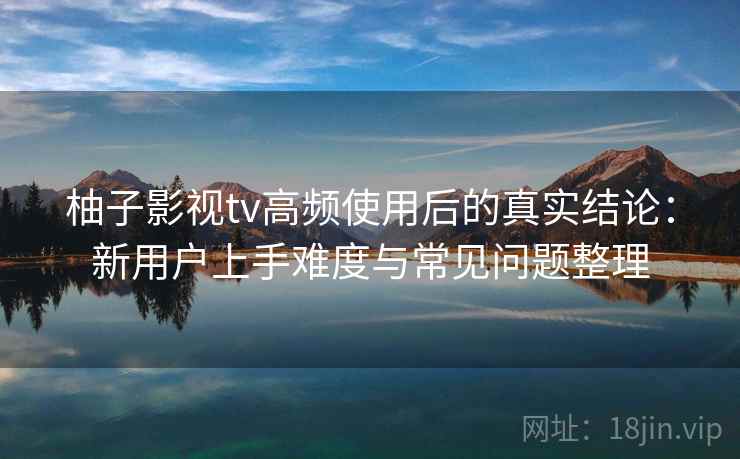 柚子影视tv高频使用后的真实结论：新用户上手难度与常见问题整理-第2张图片