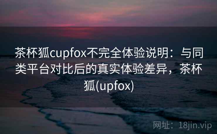 茶杯狐cupfox不完全体验说明:与同类平台对比后的真实体验差异,茶杯狐(upfox) 茶杯狐cupfox不完全体验说明:与同类平台对比后的真实体验差异,茶杯狐(upfox)