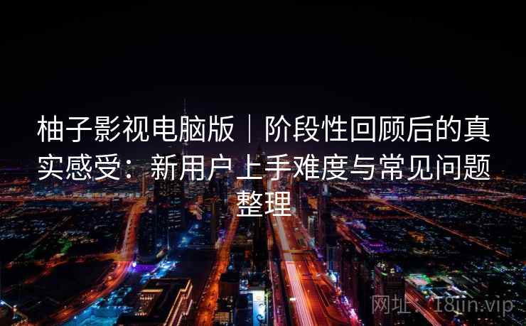 柚子影视电脑版｜阶段性回顾后的真实感受：新用户上手难度与常见问题整理-第1张图片