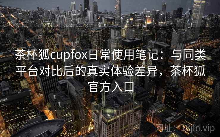 茶杯狐cupfox日常使用笔记：与同类平台对比后的真实体验差异，茶杯狐官方入口-第2张图片