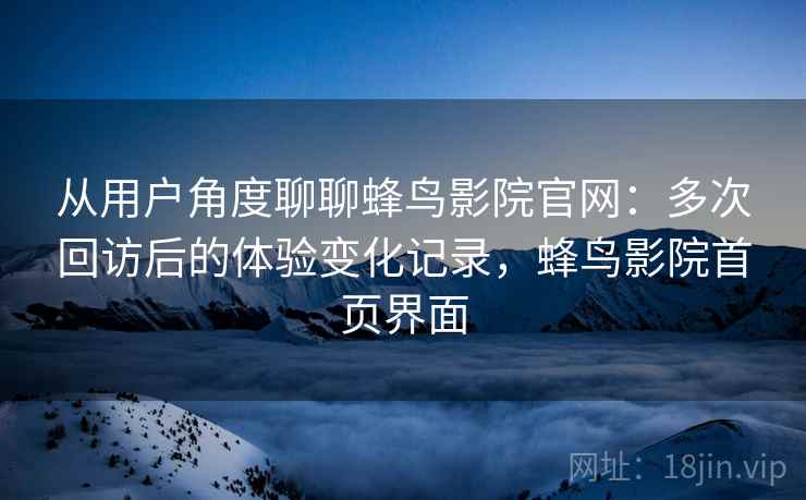 从用户角度聊聊蜂鸟影院官网：多次回访后的体验变化记录，蜂鸟影院首页界面-第2张图片