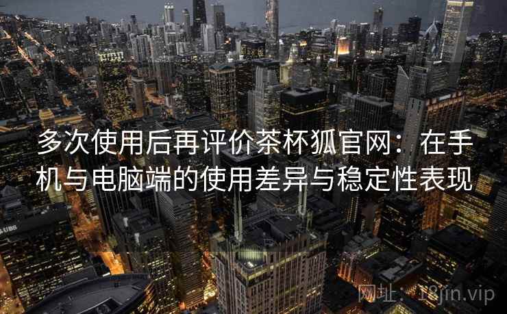 多次使用后再评价茶杯狐官网：在手机与电脑端的使用差异与稳定性表现-第1张图片