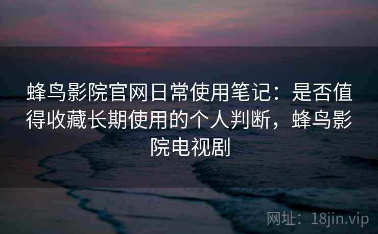 蜂鸟影院官网日常使用笔记：是否值得收藏长期使用的个人判断，蜂鸟影院电视剧-第2张图片