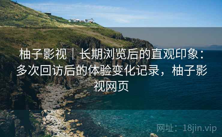 柚子影视｜长期浏览后的直观印象：多次回访后的体验变化记录，柚子影视网页-第1张图片