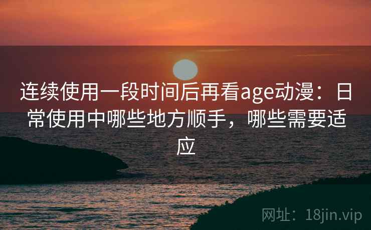 连续使用一段时间后再看age动漫:日常使用中哪些地方顺手,哪些需要适应-第2张图片 连续使用一段时间后再看age动漫:日常使用中哪些地方顺手,哪些需要适应-第2张图片