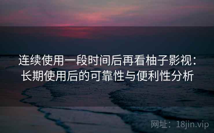 连续使用一段时间后再看柚子影视：长期使用后的可靠性与便利性分析-第2张图片