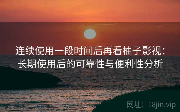 连续使用一段时间后再看柚子影视：长期使用后的可靠性与便利性分析-第1张图片