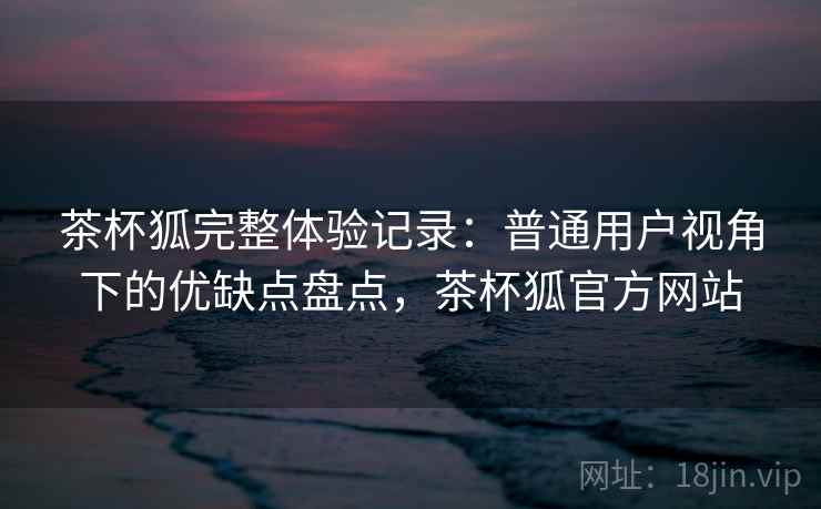 茶杯狐完整体验记录：普通用户视角下的优缺点盘点，茶杯狐官方网站-第2张图片